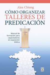 Title: Cómo organizar talleres de predicación: Manual de formación para capacitadores en exposición bíblica, Author: Alex Chiang