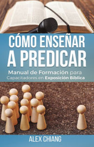 Title: Cómo enseñar a predicar: Manual de formación para capacitadores en exposición bíblica, Author: Alex Chiang