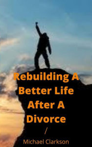 Title: Rebuilding A Better Life After A Divorce, Author: Michael Clarkson