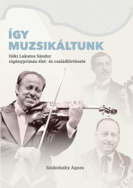 Title: Így muzsikáltunk: Déki Lakatos Sándor cigányprímás élet- és családtörténete, Author: Ágnes Szokolszky
