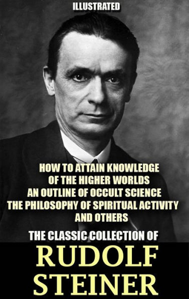 The Classic Collection of Rudolf Steiner. Illustrated: How to Attain Knowledge of the Higher Worlds, An Outline of Occult Science, The Philosophy of Spiritual Activity and others