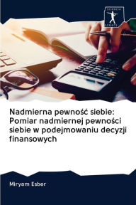 Title: Nadmierna pewnosc siebie: Pomiar nadmiernej pewnosci siebie w podejmowaniu decyzji finansowych, Author: Miryam Esber