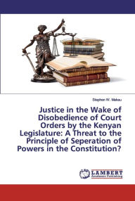 Title: Justice in the Wake of Disobedience of Court Orders by the Kenyan Legislature: A Threat to the Principle of Seperation of Powers in the Constitution?, Author: Stephen W. Makau