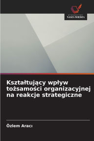 Title: Ksztaltujący wplyw tożsamości organizacyjnej na reakcje strategiczne, Author: ïzlem Aracı
