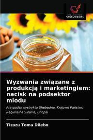 Title: Wyzwania zwiazane z produkcja i marketingiem: nacisk na podsektor miodu, Author: Tizazu Toma Dilebo