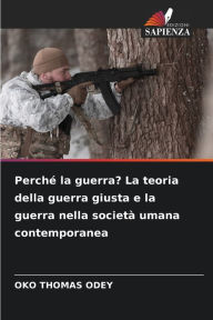 Title: Perchï¿½ la guerra? La teoria della guerra giusta e la guerra nella societï¿½ umana contemporanea, Author: Oko Thomas Odey