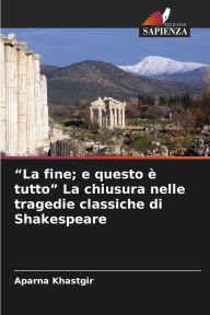 Title: La fine; e questo ï¿½ tutto La chiusura nelle tragedie classiche di Shakespeare, Author: Aparna Khastgir