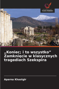 Title: Koniec; i to wszystko Zamknięcie w klasycznych tragediach Szekspira, Author: Aparna Khastgir