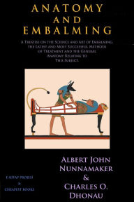 Title: Anatomy and Embalming: A Treatise on the Science and Art of Embalming, the Latest and Most Successful Methods of Treatment and the General Anatomy Relating to This Subject., Author: Albert John Nunnamaker