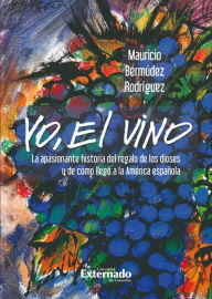 Title: Yo, el vino: La apasionante historia del regalo de los dioses y de cómo llegó a la América española, Author: Mauricio Bermúdez Rodríguez