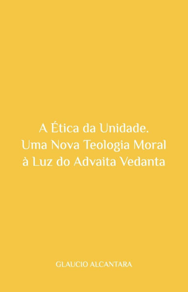 A ï¿½tica da Unidade: Uma Nova Teologia Moral ï¿½ Luz do Advaita Vedanta