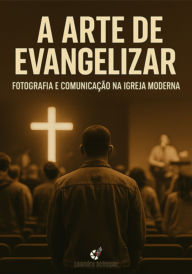 Title: A Arte De Evangelizar - Fotografia E Comunicação Na Igreja Moderna, Author: Leandro Chugan
