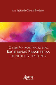 Title: O Sertão Imaginado nas Bachianas Brasileiras de Heitor Villa-Lobos, Author: Ana Judite de Oliveira Medeiros