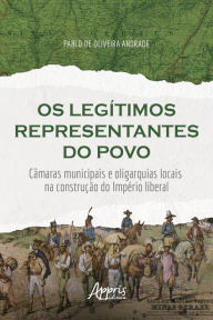 Title: Os Legítimos Representantes do Povo: Câmaras Municipais e Oligarquias Locais na Construção do Império Liberal, Author: Pablo de Oliveira Andrade