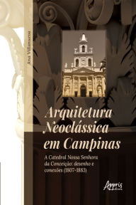 Title: Arquitetura Neoclássica em Campinas: A Catedral Nossa Senhora da Conceição: Desenho e Conexões (1807-1883), Author: Ana Aparecida Villanueva Rodrigues