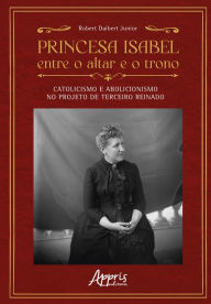 Title: Princesa Isabel Entre o Altar e o Trono: Catolicismo e Abolicionismo no Projeto de Terceiro Reinado, Author: Robert Daibert Junior