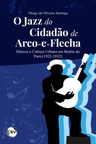 Title: O jazz do cidadão de arco-e-flecha: Música e Cultura Urbana em Belém do Pará (1922-1932), Author: Thiago de Oliveira Santiago