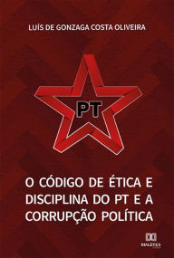 Title: O Código de Ética e Disciplina do PT e a Corrupção Política, Author: Luís de Gonzaga Costa Oliveira