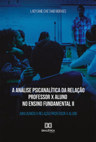 Title: A análise psicanalítica da relação professor x aluno no ensino fundamental II: analisando a relação professor x aluno, Author: Ladyjane Caetano Moraes