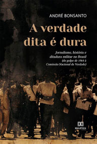 Title: A verdade dita é dura: jornalismo, história e ditadura militar no Brasil (do golpe de 1964 à Comissão Nacional da Verdade), Author: André Bonsanto