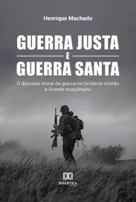 Title: Guerra Justa e Guerra Santa: o discurso moral da guerra no Ocidente cristão e Oriente muçulmano, Author: Henrique Machado