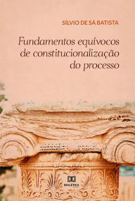 Title: Fundamentos equívocos de constitucionalização do processo, Author: Sílvio De Sá Batista