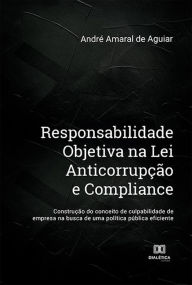 Title: Responsabilidade Objetiva na Lei Anticorrupção e Compliance: construção do conceito de culpabilidade de empresa na busca de uma política pública eficiente, Author: André Amaral de Aguiar