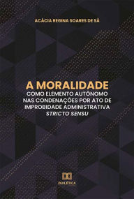 Title: A moralidade como elemento autônomo nas condenações por ato de improbidade administrativa stricto sensu, Author: Acácia Regina Soares de Sá