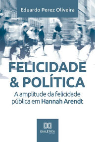 Title: Felicidade & Política: a amplitude da felicidade pública em Hannah Arendt, Author: Eduardo Perez Oliveira