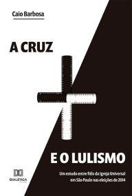 Title: A cruz e o lulismo: um estudo entre fiéis da Igreja Universal em São Paulo nas eleições de 2014, Author: Caio Barbosa