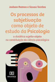 Title: Os processos de subjetivação como objeto de estudo da Psicologia: a dialética sujeito-objeto na constituição da ciência psicológica, Author: Jadson Ramos e Sousa Santos