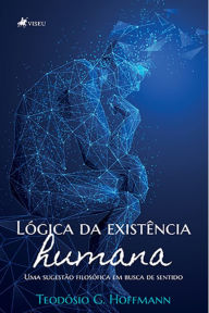 Title: Lo?gica da existe^ncia humana: Uma sugestão filosófica em busca de sentido, Author: Teodósio G. Hoffmann