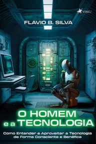 Title: O Homem e a Tecnologia: Como Entender e Aproveitar a Tecnologia de Forma Consciente e Benéfica, Author: Flavio B. Silva