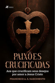 Title: Paixo~es Crucificadas: Aos que crucificam seus desejos por amor a Jesus Cristo, Author: Francisco A. S. Nascimento