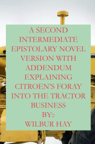 Title: A Second Intermediate Epistolary Novel: Version Explaining Citroen's Foray Into The Tractor Business, Author: Wilbur Hay