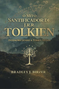 Title: O mito santificador de J. R. R. Tolkien: interpretando a Terra Média, Author: Bradley J. Birzer