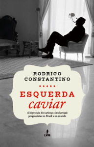 Title: Esquerda caviar: A hipocrisia dos artistas e intelectuais progressistas no Brasil e no mundo, Author: Rodrigo Constantino
