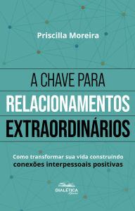 Title: A Chave para Relacionamentos Extraordinários: como transformar sua vida construindo conexões interpessoais positivas - 2ª edição, Author: Priscilla Moreira