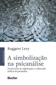 Title: A simbolização na psicanálise: Os processos de subjetivação e a dimensão estética da psicanálise, Author: Ruggero Levy