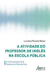 Title: A Atividade do Professor de Inglês na Escola Pública: a Comunicação Oral Presente na Sala de Aula, Author: Luciana Peixoto Bessa