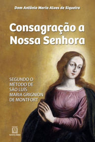 Title: Consagração a Nossa Senhora: Segundo o método de São Luís Maria Grignion de Montfort, Author: Antônio Maria Alves de Siqueira