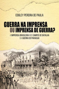 Title: Guerra na Imprensa ou Imprensa de Guerra?: A Imprensa Brasileira nos Campos de Batalha da Guerra do Paraguai, Author: Edgley Pereira de Paula