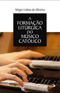 Title: A formação litúrgica do músico católico, Author: Sérgio Lisboa de Oliveira