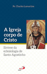 Title: A Igreja Corpo de Cristo: Síntese da Eclesiologia de Santo Agostinho, Author: Pe. Charles Lamartine