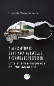 Title: A agressividade da criança na escola e a conduta do professor: Uma análise inspirada na psicanálise, Author: Lourdete Vieira Moreira