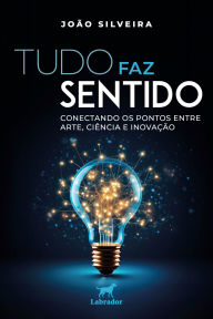 Title: Tudo faz sentido: Conectando os pontos entre arte, ciência e inovação, Author: João Silveira