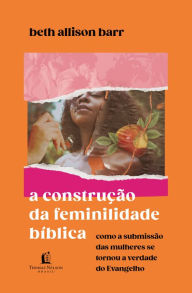 Title: A construção da feminilidade bíblica: Como a submissão das mulheres se tornou a verdade do Evangelho, Author: Beth Allison Barr