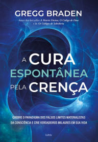 Title: A cura espontânea pela crença: Quebre o paradigma dos falsos limites materialistas da consciência e crie verdadeiros milagres em sua vida, Author: Gregg Braden