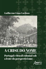 Title: A Crise do Nome: Portugal e Brasil Colonial sob a Lente do Perspectivismo, Author: Guilherme Lima Cardozo