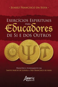 Title: Exercícios Espirituais para Educadores de Si e dos Outros: Princípio e Fundamento em Santo Inácio de Loyola e São Francisco de Assis, Author: Juarez Francisco da Silva